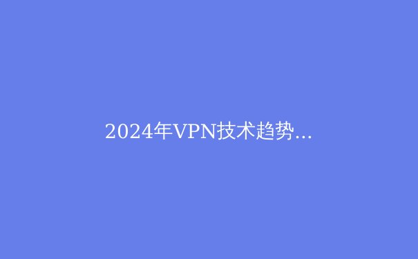 2024年VPN技术趋势与网络安全指南：智能连接新时代的隐私守护 - 3
