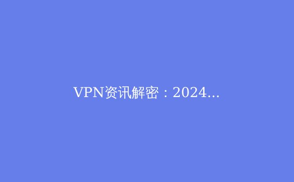 VPN资讯解密：2024年保护数字隐私与突破网络边界的终极指南 - 2