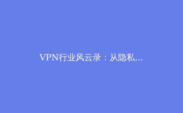 VPN行业风云录：从隐私守护到智能加速，解密未来网络新趋势 - 4