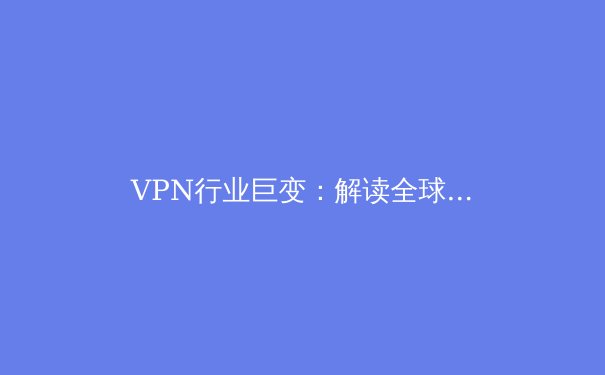 VPN行业巨变：解读全球最新法规动态与技术演进，你的隐私保护升级了吗？ - 3