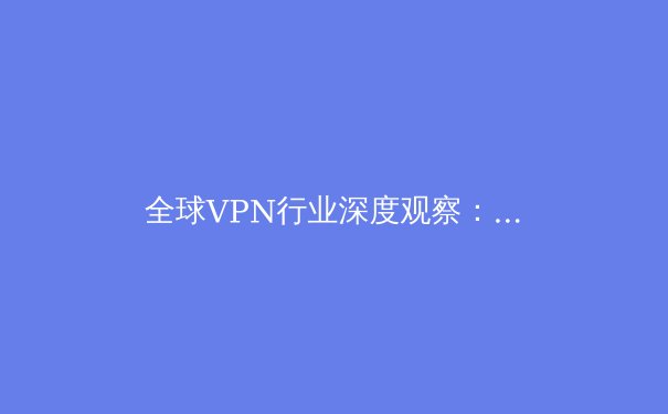 全球VPN行业深度观察：从技术演进到合规挑战的全面解析 - 2