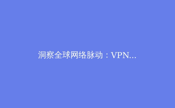 洞察全球网络脉动：VPN技术演进、安全趋势与法律合规关键资讯 - 2