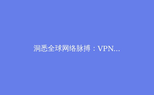 洞悉全球网络脉搏：VPN资讯深度解析与趋势前瞻 - 2