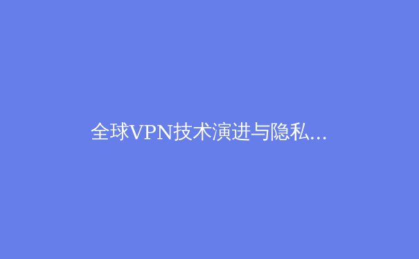 全球VPN技术演进与隐私保护新趋势：2024年网络自由与安全深度解析 - 2