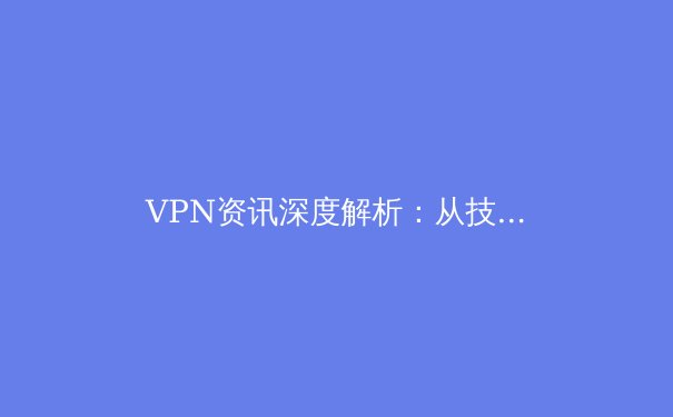 VPN资讯深度解析：从技术原理到安全选择，构建数字时代的隐私护城河