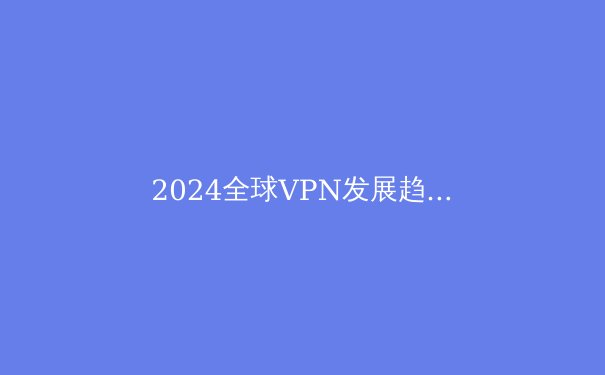 2024全球VPN发展趋势解析：安全、智能与合规化的三重变革 - 4