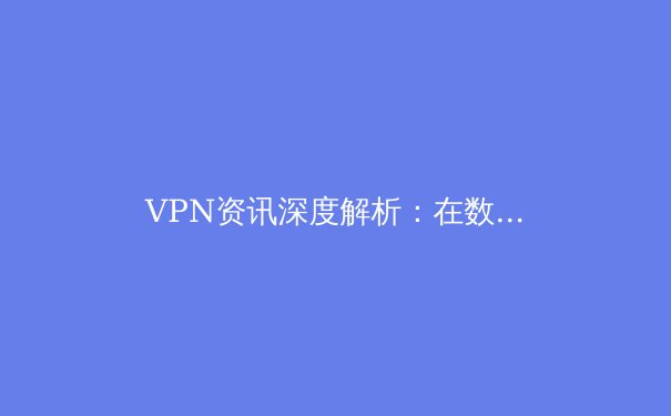 VPN资讯深度解析：在数字浪潮中如何选择与安全使用你的网络密钥 - 3