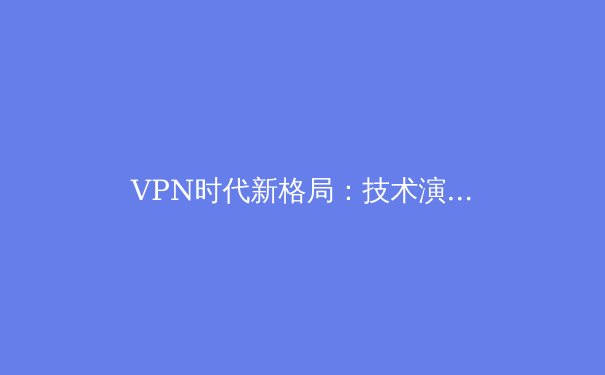 VPN时代新格局：技术演进、安全挑战与企业级应用趋势