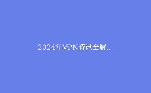 2024年VPN资讯全解析：全球网络安全趋势与企业级解决方案前瞻 - 2