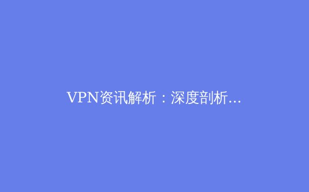 VPN资讯解析：深度剖析技术演进与全球网络安全新态势