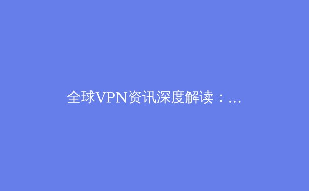 全球VPN资讯深度解读：技术演进、安全策略与合规选择 - 2