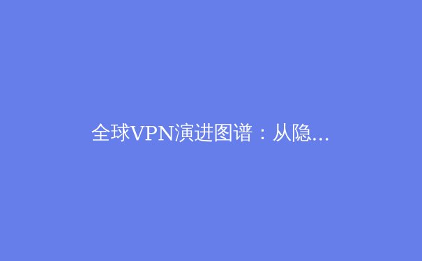 全球VPN演进图谱：从隐私工具到数字生存基石的范式转移 - 2