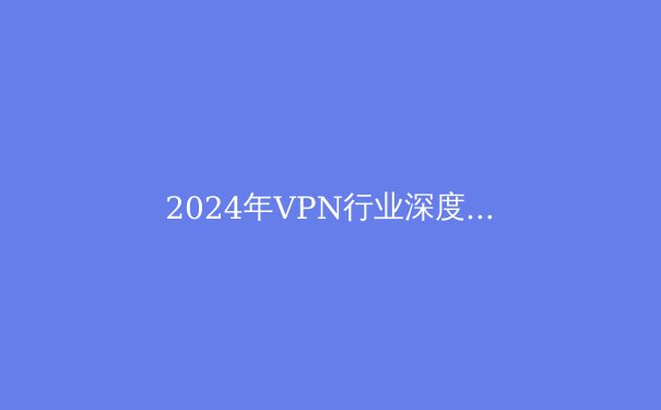 2024年VPN行业深度观察：隐私保护与网络自由的新趋势