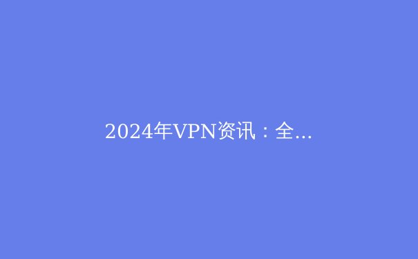 2024年VPN资讯：全面解析与选购指南