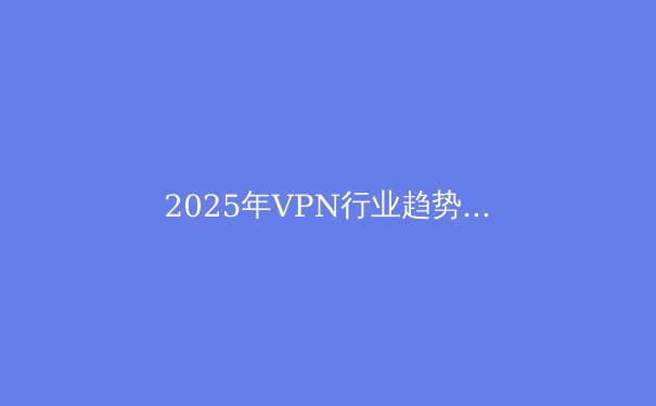 2025年VPN行业趋势前瞻：安全、速度与隐私的融合 - 4