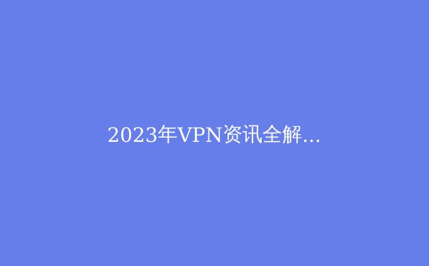 2023年VPN资讯全解析：隐私、安全与全球连接的新趋势 - 2