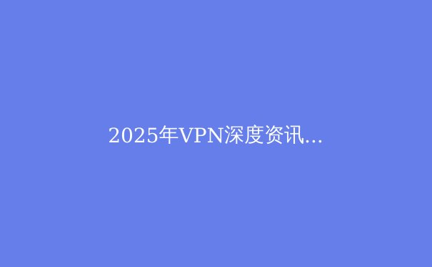 2025年VPN深度资讯：安全上网与隐私保护的前沿指南