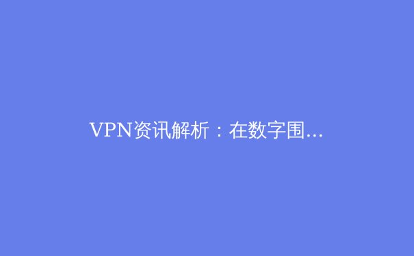 VPN资讯解析：在数字围墙与全球互联之间寻找平衡点 - 3