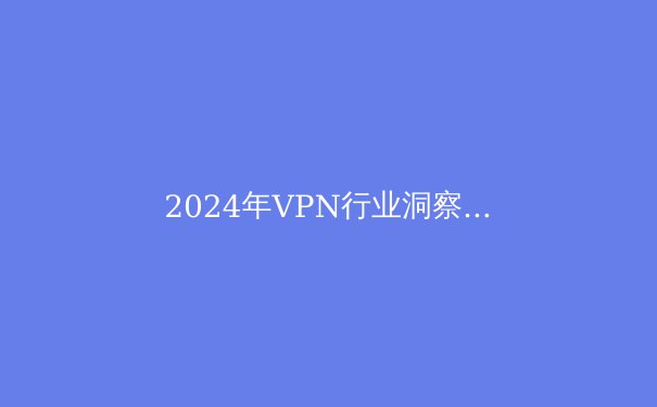 2024年VPN行业洞察：隐私保护、跨境连接与智能加速技术融合新趋势 - 4