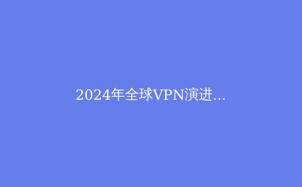 2024年全球VPN演进白皮书：从隐私工具到数字自由桥梁的十大趋势 - 3