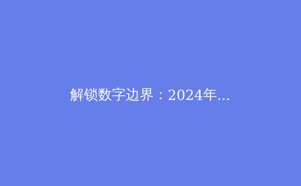 解锁数字边界：2024年全球VPN资讯全解析与趋势前瞻 - 4