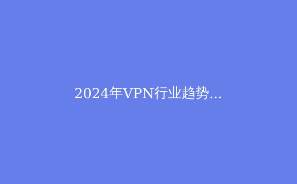 2024年VPN行业趋势解析：从加密技术到数字自由的全景透视