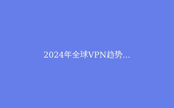 2024年全球VPN趋势解析：安全边界与数字自由的再定义 - 2
