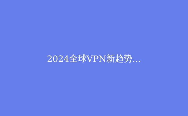 2024全球VPN新趋势：隐私保卫战与智能网络的博弈 - 4