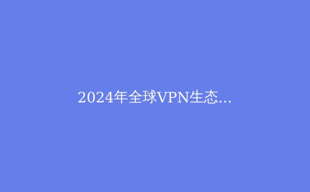 2024年全球VPN生态深度观察：技术演进、政策博弈与用户隐私新范式 - 2