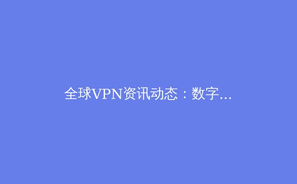 全球VPN资讯动态：数字时代下的网络安全新趋势与个人隐私保护策略