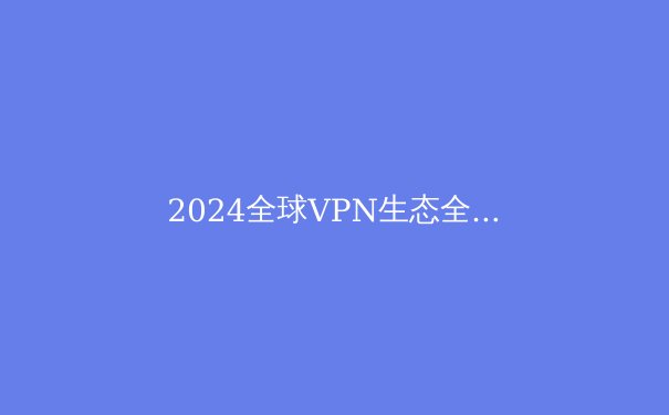 2024全球VPN生态全景洞察：技术演进、政策博弈与用户安全新范式 - 2