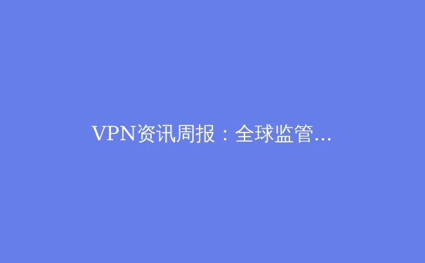VPN资讯周报：全球监管动态、技术创新与隐私保护前沿解析 - 3