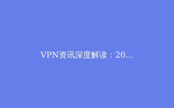 VPN资讯深度解读：2024年网络安全与数字自由的新边界 - 3
