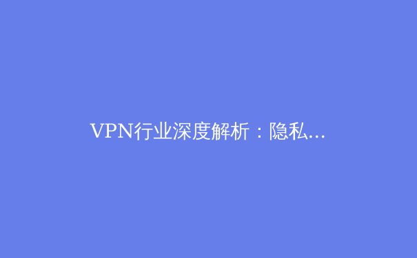 VPN行业深度解析：隐私、安全与技术演进三大趋势