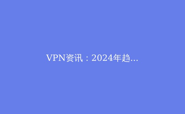 VPN资讯：2024年趋势解析、协议演进与安全新挑战 - 2