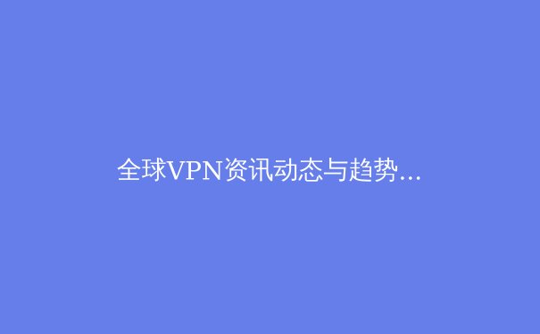 全球VPN资讯动态与趋势解析：从技术演变到安全挑战，用户如何明智选择？ - 3