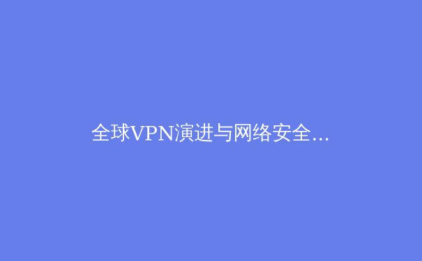 全球VPN演进与网络安全新范式：从加密通道到零信任架构 - 4