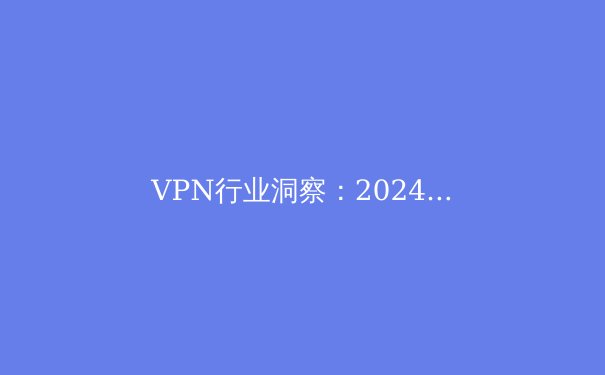 VPN行业洞察：2024年隐私保护、跨境连接与政策合规新趋势