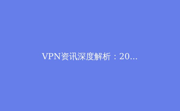 VPN资讯深度解析：2024年隐私保护、跨境连接与技术趋势前瞻 - 2