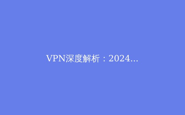 VPN深度解析：2024年网络安全、隐私保护与跨境连接的核心指南 - 3