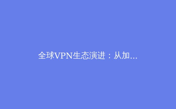 全球VPN生态演进：从加密隧道到数字自由边界的深度解析