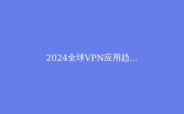 2024全球VPN应用趋势解析：从隐私保护到智能连接的深度变革