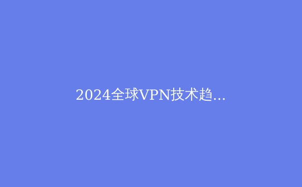 2024全球VPN技术趋势洞察：解锁网络边界与数据安全的双重革命 - 2