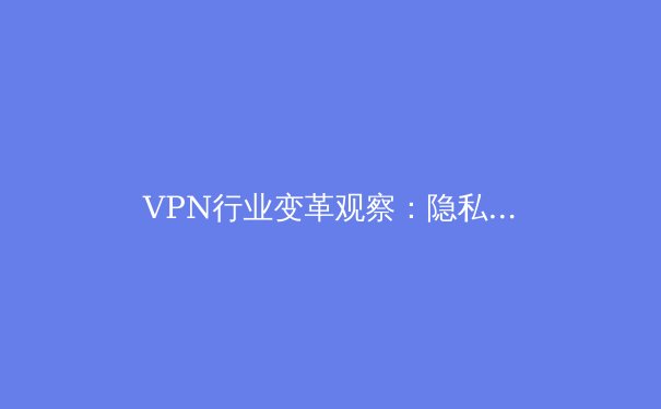VPN行业变革观察：隐私保护、技术创新与合规使用的未来趋势 - 4