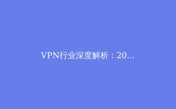 VPN行业深度解析：2024年隐私保护、技术趋势与用户选择指南 - 2