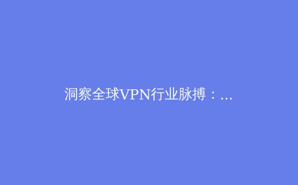 洞察全球VPN行业脉搏：技术演进、法规挑战与用户选择策略 - 3