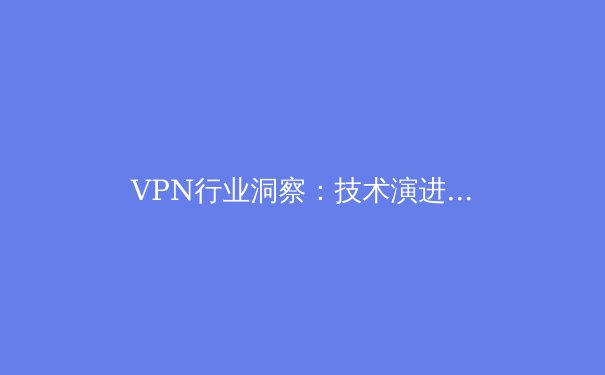 VPN行业洞察：技术演进、法规挑战与未来趋势深度解析 - 3