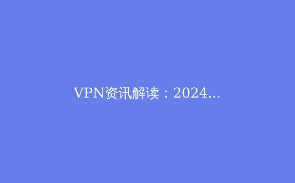 VPN资讯解读：2024年全球网络隐私趋势、技术演进与合规使用指南 - 3