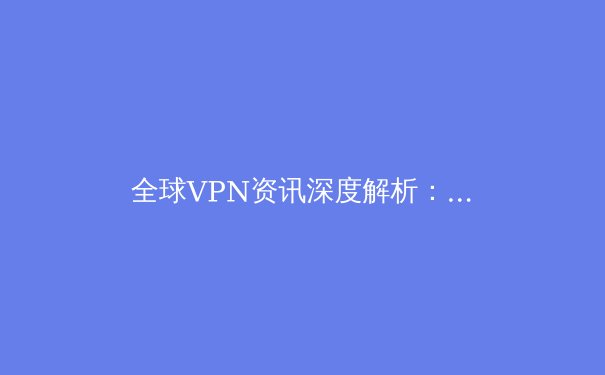 全球VPN资讯深度解析：2024年隐私保护、地域限制与网络自由的新趋势