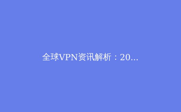全球VPN资讯解析：2024年网络安全趋势与工具选择指南 - 2